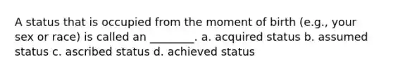 A status that is occupied from the moment of birth (e.g., your sex or race) is called an ________. a. acquired status b. assumed status c. ascribed status d. achieved status