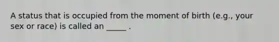 A status that is occupied from the moment of birth (e.g., your sex or race) is called an _____ .