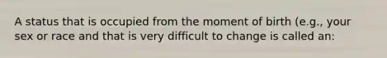 A status that is occupied from the moment of birth (e.g., your sex or race and that is very difficult to change is called an: