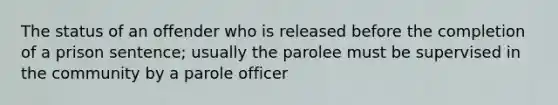 The status of an offender who is released before the completion of a prison sentence; usually the parolee must be supervised in the community by a parole officer