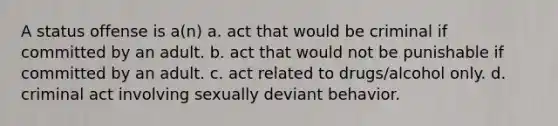 A status offense is a(n) a. act that would be criminal if committed by an adult. b. act that would not be punishable if committed by an adult. c. act related to drugs/alcohol only. d. criminal act involving sexually deviant behavior.