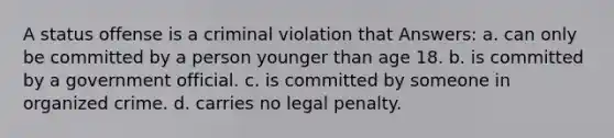 A status offense is a criminal violation that Answers: a. can only be committed by a person younger than age 18. b. is committed by a government official. c. is committed by someone in organized crime. d. carries no legal penalty.