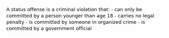 A status offense is a criminal violation that: - can only be committed by a person younger than age 18 - carries no legal penalty - is committed by someone in organized crime - is committed by a government official