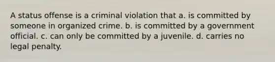 A status offense is a criminal violation that a. is committed by someone in organized crime. b. is committed by a government official. c. can only be committed by a juvenile. d. carries no legal penalty.