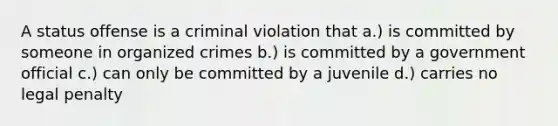 A status offense is a criminal violation that a.) is committed by someone in organized crimes b.) is committed by a government official c.) can only be committed by a juvenile d.) carries no legal penalty