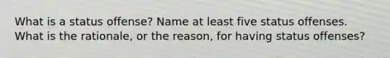 What is a status offense? Name at least five status offenses. What is the rationale, or the reason, for having status offenses?