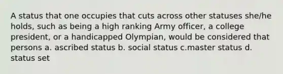 A status that one occupies that cuts across other statuses she/he holds, such as being a high ranking Army officer, a college president, or a handicapped Olympian, would be considered that persons a. ascribed status b. social status c.master status d. status set