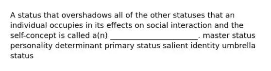 A status that overshadows all of the other statuses that an individual occupies in its effects on social interaction and the self-concept is called a(n) _______________________. master status personality determinant primary status salient identity umbrella status