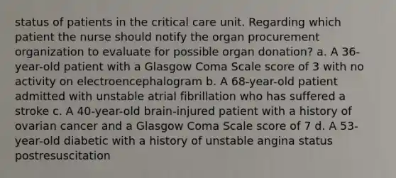 status of patients in the critical care unit. Regarding which patient the nurse should notify the organ procurement organization to evaluate for possible organ donation? a. A 36-year-old patient with a Glasgow Coma Scale score of 3 with no activity on electroencephalogram b. A 68-year-old patient admitted with unstable atrial fibrillation who has suffered a stroke c. A 40-year-old brain-injured patient with a history of ovarian cancer and a Glasgow Coma Scale score of 7 d. A 53-year-old diabetic with a history of unstable angina status postresuscitation