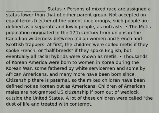 ____ ___ ___ ______ Status • Persons of mixed race are assigned a status lower than that of either parent group. Not accepted on equal terms b either of the parent race groups, such people are defined as a separate and lowly people, as outcasts. • The Metis population originated in the 17th century from unions in the Canadian wilderness between Indian women and French and Scottish trappers. At first, the children were called metis if they spoke French, or "half-breeds" if they spoke English, but eventually all racial hybrids were known as metis. • Thousands of Korean America were born to women in Korea during the Korean War, some fathered by white servicemen and some by African Americans, and many more have been born since. Citizenship there is paternal, so the mixed children have been defined not as Korean but as Americans. Children of American males are not granted US citizenship if born out of wedlock outside the United States. A lot of these children were called "the dust of life and treated with contempt.