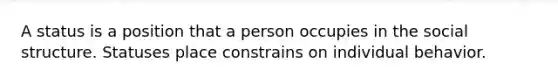 A status is a position that a person occupies in the social structure. Statuses place constrains on individual behavior.