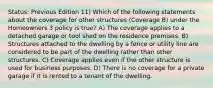 Status: Previous Edition 11) Which of the following statements about the coverage for other structures (Coverage B) under the Homeowners 3 policy is true? A) The coverage applies to a detached garage or tool shed on the residence premises. B) Structures attached to the dwelling by a fence or utility line are considered to be part of the dwelling rather than other structures. C) Coverage applies even if the other structure is used for business purposes. D) There is no coverage for a private garage if it is rented to a tenant of the dwelling.