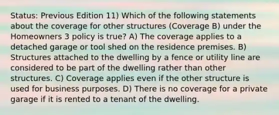 Status: Previous Edition 11) Which of the following statements about the coverage for other structures (Coverage B) under the Homeowners 3 policy is true? A) The coverage applies to a detached garage or tool shed on the residence premises. B) Structures attached to the dwelling by a fence or utility line are considered to be part of the dwelling rather than other structures. C) Coverage applies even if the other structure is used for business purposes. D) There is no coverage for a private garage if it is rented to a tenant of the dwelling.