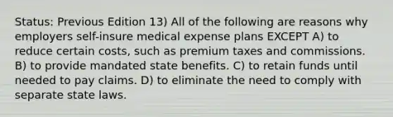 Status: Previous Edition 13) All of the following are reasons why employers self-insure medical expense plans EXCEPT A) to reduce certain costs, such as premium taxes and commissions. B) to provide mandated state benefits. C) to retain funds until needed to pay claims. D) to eliminate the need to comply with separate state laws.