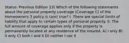 Status: Previous Edition 13) Which of the following statements about the personal property coverage (Coverage C) of the Homeowners 3 policy is (are) true? I. There are special limits of liability that apply to certain types of personal property. II. The full amount of coverage applies only if the property is permanently located at any residence of the insured. A) I only B) II only C) both I and II D) neither I nor II