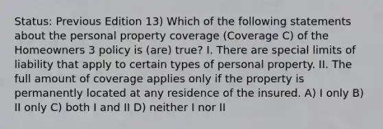 Status: Previous Edition 13) Which of the following statements about the personal property coverage (Coverage C) of the Homeowners 3 policy is (are) true? I. There are special limits of liability that apply to certain types of personal property. II. The full amount of coverage applies only if the property is permanently located at any residence of the insured. A) I only B) II only C) both I and II D) neither I nor II