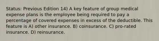 Status: Previous Edition 14) A key feature of group medical expense plans is the employee being required to pay a percentage of covered expenses in excess of the deductible. This feature is A) other insurance. B) coinsurance. C) pro-rated insurance. D) reinsurance.