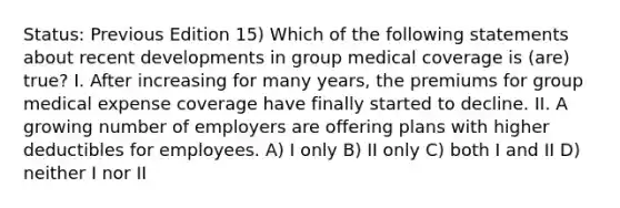 Status: Previous Edition 15) Which of the following statements about recent developments in group medical coverage is (are) true? I. After increasing for many years, the premiums for group medical expense coverage have finally started to decline. II. A growing number of employers are offering plans with higher deductibles for employees. A) I only B) II only C) both I and II D) neither I nor II