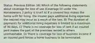 Status: Previous Edition 16) Which of the following statements about coverage for loss of use (Coverage D) under the Homeowners 3 policy is true? A) If a covered loss makes the home unfit for living, the insurer pays additional living expenses the insured may incur as a result of the loss. B) The duration of payments for additional living expenses is limited to a maximum of 30 days. C) There is no coverage for loss of rent if an insured peril makes the part of the premises rented to others uninhabitable. D) There is coverage for loss of business income if an insured peril forces a home business to be terminated.