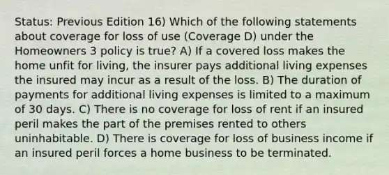 Status: Previous Edition 16) Which of the following statements about coverage for loss of use (Coverage D) under the Homeowners 3 policy is true? A) If a covered loss makes the home unfit for living, the insurer pays additional living expenses the insured may incur as a result of the loss. B) The duration of payments for additional living expenses is limited to a maximum of 30 days. C) There is no coverage for loss of rent if an insured peril makes the part of the premises rented to others uninhabitable. D) There is coverage for loss of business income if an insured peril forces a home business to be terminated.