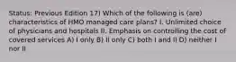 Status: Previous Edition 17) Which of the following is (are) characteristics of HMO managed care plans? I. Unlimited choice of physicians and hospitals II. Emphasis on controlling the cost of covered services A) I only B) II only C) both I and II D) neither I nor II