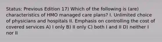 Status: Previous Edition 17) Which of the following is (are) characteristics of HMO managed care plans? I. Unlimited choice of physicians and hospitals II. Emphasis on controlling the cost of covered services A) I only B) II only C) both I and II D) neither I nor II