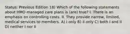 Status: Previous Edition 18) Which of the following statements about HMO managed care plans is (are) true? I. There is an emphasis on controlling costs. II. They provide narrow, limited, medical services to members. A) I only B) II only C) both I and II D) neither I nor II