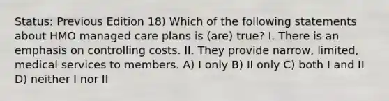 Status: Previous Edition 18) Which of the following statements about HMO managed care plans is (are) true? I. There is an emphasis on controlling costs. II. They provide narrow, limited, medical services to members. A) I only B) II only C) both I and II D) neither I nor II