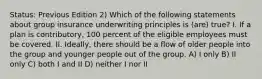 Status: Previous Edition 2) Which of the following statements about group insurance underwriting principles is (are) true? I. If a plan is contributory, 100 percent of the eligible employees must be covered. II. Ideally, there should be a flow of older people into the group and younger people out of the group. A) I only B) II only C) both I and II D) neither I nor II