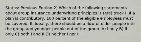 Status: Previous Edition 2) Which of the following statements about group insurance underwriting principles is (are) true? I. If a plan is contributory, 100 percent of the eligible employees must be covered. II. Ideally, there should be a flow of older people into the group and younger people out of the group. A) I only B) II only C) both I and II D) neither I nor II