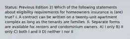 Status: Previous Edition 2) Which of the following statements about eligibility requirements for homeowners insurance is (are) true? I. A contract can be written on a twenty-unit apartment complex as long as the tenants are families. II. Separate forms are available for renters and condominium owners. A) I only B) II only C) both I and II D) neither I nor II