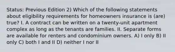 Status: Previous Edition 2) Which of the following statements about eligibility requirements for homeowners insurance is (are) true? I. A contract can be written on a twenty-unit apartment complex as long as the tenants are families. II. Separate forms are available for renters and condominium owners. A) I only B) II only C) both I and II D) neither I nor II