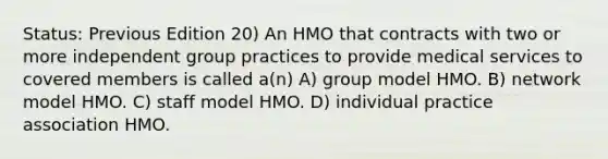 Status: Previous Edition 20) An HMO that contracts with two or more independent group practices to provide medical services to covered members is called a(n) A) group model HMO. B) network model HMO. C) staff model HMO. D) individual practice association HMO.