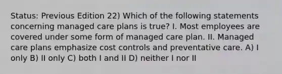 Status: Previous Edition 22) Which of the following statements concerning managed care plans is true? I. Most employees are covered under some form of managed care plan. II. Managed care plans emphasize cost controls and preventative care. A) I only B) II only C) both I and II D) neither I nor II