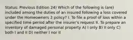 Status: Previous Edition 24) Which of the following is (are) included among the duties of an insured following a loss covered under the Homeowners 3 policy? I. To file a proof of loss within a specified time period after the insurer's request II. To prepare an inventory of damaged personal property A) I only B) II only C) both I and II D) neither I nor II