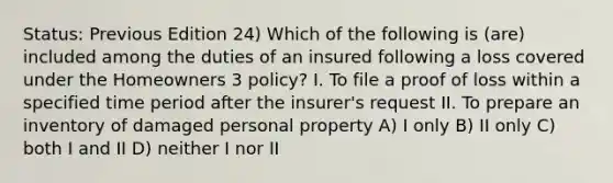 Status: Previous Edition 24) Which of the following is (are) included among the duties of an insured following a loss covered under the Homeowners 3 policy? I. To file a proof of loss within a specified time period after the insurer's request II. To prepare an inventory of damaged personal property A) I only B) II only C) both I and II D) neither I nor II