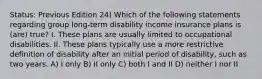 Status: Previous Edition 24) Which of the following statements regarding group long-term disability income insurance plans is (are) true? I. These plans are usually limited to occupational disabilities. II. These plans typically use a more restrictive definition of disability after an initial period of disability, such as two years. A) I only B) II only C) both I and II D) neither I nor II