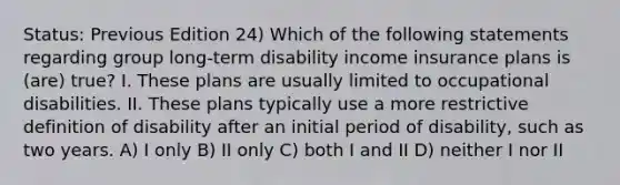 Status: Previous Edition 24) Which of the following statements regarding group long-term disability income insurance plans is (are) true? I. These plans are usually limited to occupational disabilities. II. These plans typically use a more restrictive definition of disability after an initial period of disability, such as two years. A) I only B) II only C) both I and II D) neither I nor II