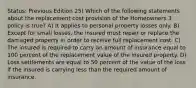 Status: Previous Edition 25) Which of the following statements about the replacement cost provision of the Homeowners 3 policy is true? A) It applies to personal property losses only. B) Except for small losses, the insured must repair or replace the damaged property in order to receive full replacement cost. C) The insured is required to carry an amount of insurance equal to 100 percent of the replacement value of the insured property. D) Loss settlements are equal to 50 percent of the value of the loss if the insured is carrying less than the required amount of insurance.