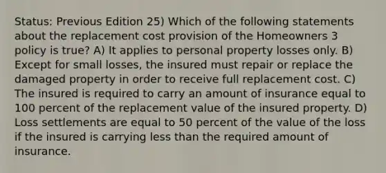 Status: Previous Edition 25) Which of the following statements about the replacement cost provision of the Homeowners 3 policy is true? A) It applies to personal property losses only. B) Except for small losses, the insured must repair or replace the damaged property in order to receive full replacement cost. C) The insured is required to carry an amount of insurance equal to 100 percent of the replacement value of the insured property. D) Loss settlements are equal to 50 percent of the value of the loss if the insured is carrying less than the required amount of insurance.