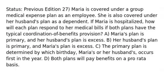 Status: Previous Edition 27) Maria is covered under a group medical expense plan as an employee. She is also covered under her husband's plan as a dependent. If Maria is hospitalized, how will each plan respond to her medical bills if both plans have the typical coordination-of-benefits provision? A) Maria's plan is primary, and her husband's plan is excess. B) Her husband's plan is primary, and Maria's plan is excess. C) The primary plan is determined by which birthday, Maria's or her husband's, occurs first in the year. D) Both plans will pay benefits on a pro rata basis.