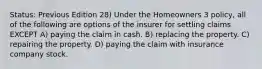 Status: Previous Edition 28) Under the Homeowners 3 policy, all of the following are options of the insurer for settling claims EXCEPT A) paying the claim in cash. B) replacing the property. C) repairing the property. D) paying the claim with insurance company stock.