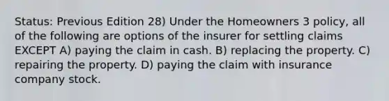 Status: Previous Edition 28) Under the Homeowners 3 policy, all of the following are options of the insurer for settling claims EXCEPT A) paying the claim in cash. B) replacing the property. C) repairing the property. D) paying the claim with insurance company stock.