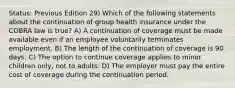 Status: Previous Edition 29) Which of the following statements about the continuation of group health insurance under the COBRA law is true? A) A continuation of coverage must be made available even if an employee voluntarily terminates employment. B) The length of the continuation of coverage is 90 days. C) The option to continue coverage applies to minor children only, not to adults. D) The employer must pay the entire cost of coverage during the continuation period.