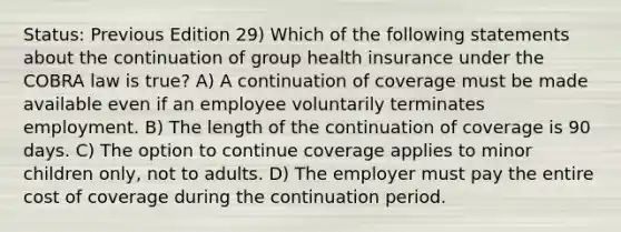 Status: Previous Edition 29) Which of the following statements about the continuation of group health insurance under the COBRA law is true? A) A continuation of coverage must be made available even if an employee voluntarily terminates employment. B) The length of the continuation of coverage is 90 days. C) The option to continue coverage applies to minor children only, not to adults. D) The employer must pay the entire cost of coverage during the continuation period.