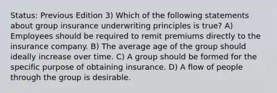 Status: Previous Edition 3) Which of the following statements about group insurance underwriting principles is true? A) Employees should be required to remit premiums directly to the insurance company. B) The average age of the group should ideally increase over time. C) A group should be formed for the specific purpose of obtaining insurance. D) A flow of people through the group is desirable.