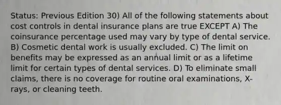 Status: Previous Edition 30) All of the following statements about cost controls in dental insurance plans are true EXCEPT A) The coinsurance percentage used may vary by type of dental service. B) Cosmetic dental work is usually excluded. C) The limit on benefits may be expressed as an annual limit or as a lifetime limit for certain types of dental services. D) To eliminate small claims, there is no coverage for routine oral examinations, X-rays, or cleaning teeth.