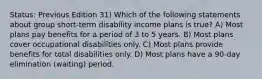 Status: Previous Edition 31) Which of the following statements about group short-term disability income plans is true? A) Most plans pay benefits for a period of 3 to 5 years. B) Most plans cover occupational disabilities only. C) Most plans provide benefits for total disabilities only. D) Most plans have a 90-day elimination (waiting) period.