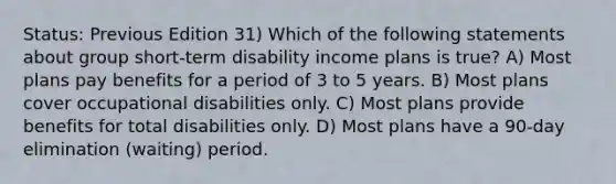 Status: Previous Edition 31) Which of the following statements about group short-term disability income plans is true? A) Most plans pay benefits for a period of 3 to 5 years. B) Most plans cover occupational disabilities only. C) Most plans provide benefits for total disabilities only. D) Most plans have a 90-day elimination (waiting) period.