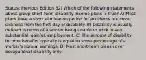 Status: Previous Edition 32) Which of the following statements about group short-term disability income plans is true? A) Most plans have a short elimination period for accidents but cover sickness from the first day of disability. B) Disability is usually defined in terms of a worker being unable to work in any substantial, gainful, employment. C) The amount of disability income benefits typically is equal to some percentage of a worker's normal earnings. D) Most short-term plans cover occupational disability only.